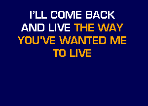 I'LL COME BACK
AND LIVE THE WAY
YOU'VE WANTED ME
TO LIVE