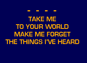 TAKE ME
TO YOUR WORLD
MAKE ME FORGET
THE THINGS I'VE HEARD