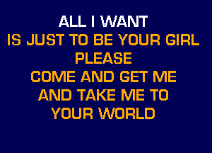 ALL I WANT
IS JUST TO BE YOUR GIRL
PLEASE
COME AND GET ME
AND TAKE ME TO
YOUR WORLD