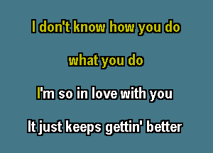 I don't know how you do

what you do

I'm so in love with you

ltjust keeps gettin' better