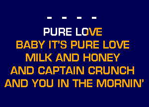 PURE LOVE
BABY ITS PURE LOVE
MILK AND HONEY
AND CAPTAIN CRUNCH
AND YOU IN THE MORNIM