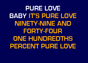 PURE LOVE
BABY ITS PURE LOVE
NlNETY-NINE AND
FORTY-FOUR
ONE HUNDREDTHS
PERCENT PURE LOVE