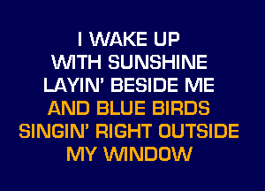 I WAKE UP
WITH SUNSHINE
LAYIN' BESIDE ME
AND BLUE BIRDS
SINGIM RIGHT OUTSIDE
MY WINDOW