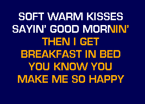 SOFT WARM KISSES
SAYIN' GOOD MORNIM
THEN I GET
BREAKFAST IN BED
YOU KNOW YOU
MAKE ME SO HAPPY