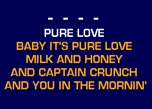 PURE LOVE
BABY ITS PURE LOVE
MILK AND HONEY
AND CAPTAIN CRUNCH
AND YOU IN THE MORNIM