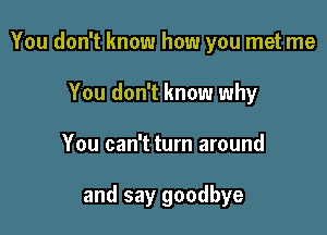 You don't know how you met me

You don't know why
You can't turn around

and say goodbye