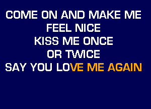 COME ON AND MAKE ME
FEEL NICE
KISS ME ONCE
0R TWICE
SAY YOU LOVE ME AGAIN