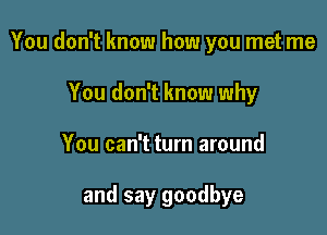 You don't know how you met me

You don't know why
You can't turn around

and say goodbye