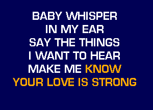 BABY VVHISPER
IN MY EAR
SAY THE THINGS
I WANT TO HEAR
MAKE ME KNOW
YOUR LOVE IS STRONG