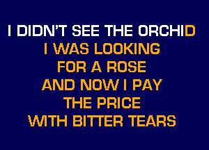 I DIDN'T SEE THE ORCHID
I WAS LOOKING
FOR A ROSE
AND NOWI PAY
THE PRICE
WITH BITTER TEARS