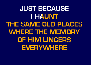 JUST BECAUSE
I HAUNT
THE SAME OLD PLACES
WHERE THE MEMORY
OF HIM LINGERS
EVERYWHERE