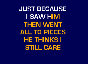 JUST BECAUSE
I SAW HIM
THEN WENT

ALL T0 PIECES
HE THINKS I
STILL CARE