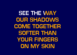 SEE THE WAY
OUR SHADOWS
COME TOGETHER
SOFTER THAN
YOUR FINGERS

ON MY SKIN l