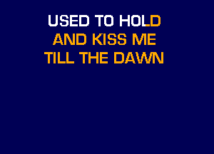 USED TO HOLD
AND KISS ME
TILL THE DAWN