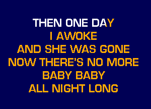 THEN ONE DAY
I AWOKE
AND SHE WAS GONE
NOW THERE'S NO MORE
BABY BABY
ALL NIGHT LONG