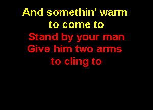 And scrmethin' warm
to come to
Stand by your man
Give him two arms

to cling to