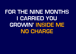 FOR THE NINE MONTHS
I CARRIED YOU
GROWN INSIDE ME
NO CHARGE