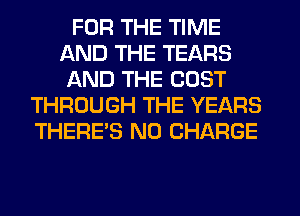FOR THE TIME
AND THE TEARS
AND THE COST
THROUGH THE YEARS
THERE'S NO CHARGE