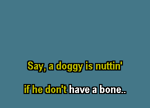 Say, a doggy is nuttin'

if he don't have a bone..