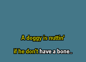 A doggy is nuttin'

if he don't have a bone..