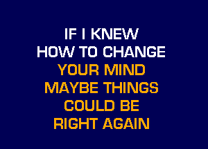 IF I KNEW
HOW TO CHANGE
YOUR MIND

MAYBE THINGS
COULD BE
RIGHT AGAIN