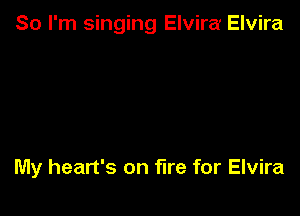 So I'm singing Elvira Elvira

My heart's on fire for Elvira