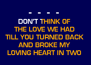 DON'T THINK OF
THE LOVE WE HAD
TILL YOU TURNED BACK
AND BROKE MY
LOVING HEART IN TWO