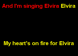 And I'm singing Elvira Elvira

My heart's on fire for Elvira