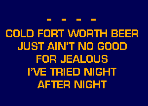 COLD FORT WORTH BEER
JUST AIN'T NO GOOD
FOR JEALOUS
I'VE TRIED NIGHT
AFTER NIGHT
