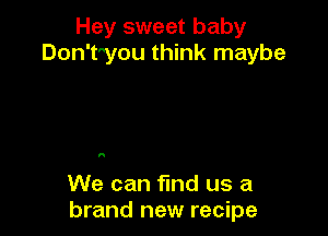 Hey sweet baby
Don'tyou think maybe

I!

We can fmd us a
brand new recipe