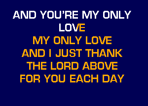 AND YOU'RE MY ONLY
LOVE
MY ONLY LOVE
AND I JUST THANK
THE LORD ABOVE
FOR YOU EACH DAY