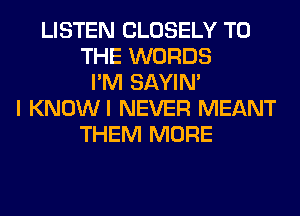 LISTEN CLOSELY TO
THE WORDS
I'M SAYIN'
I KNOWI NEVER MEANT
THEM MORE