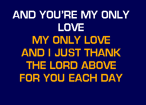 AND YOU'RE MY ONLY
LOVE
MY ONLY LOVE
AND I JUST THANK
THE LORD ABOVE
FOR YOU EACH DAY