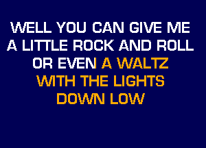 WELL YOU CAN GIVE ME
A LITTLE ROCK AND ROLL
OR EVEN A WAL'IZ
WITH THE LIGHTS
DOWN LOW