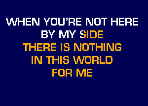 WHEN YOU'RE NOT HERE
BY MY SIDE
THERE IS NOTHING
IN THIS WORLD
FOR ME