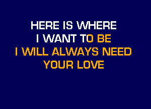 HERE IS WHERE
I WANT TO BE
I 1WILL ALWAYS NEED
YOUR LOVE