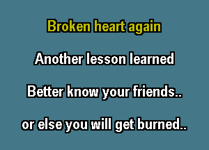 Broken heart again
Another lesson learned

Better know your friends..

or else you will get burned..