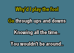 Whyld I play the fool

Go through ups and downs
Knowing all the time..

You wouldn't be around..