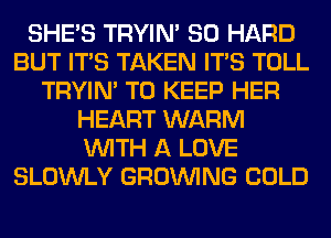 SHE'S TRYIN' SO HARD
BUT ITS TAKEN ITS TOLL
TRYIN' TO KEEP HER
HEART WARM
WITH A LOVE
SLOWLY GROWING COLD