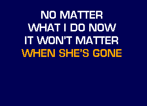 NO MATTER
WHAT I DO NOW
IT WON'T MATTER

WHEN SHES GONE