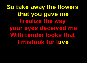 So take away the flowers
that you gave me
I realize the way
your eyes deceived me
With tender looks that
I mistook for love