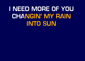 I NEED MORE OF YOU
CHANGIN' MY RAIN
INTO SUN