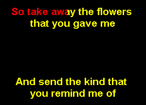 So take away the flowers
that you gave me

And send the kind that
you remind me of