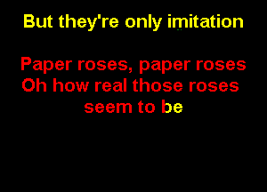 But they're only imitation

Paper roses, paper roses
Oh how real those roses
seem to be