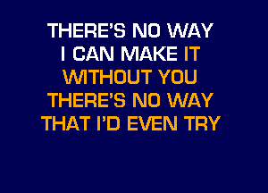 THERE'S NO WAY
I CAN MAKE IT
1'WITHOUT YOU

THERE'S NO WAY

THAT I'D EVEN TRY