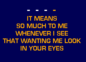 IT MEANS
SO MUCH TO ME
VVHENEVER I SEE
THAT WANTING ME LOOK
IN YOUR EYES