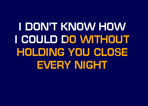 I DON'T KNOW HOW

I COULD DO WITHOUT

HOLDING YOU CLOSE
EVERY NIGHT