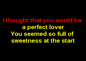 I thought that you would be
a perfect lover

You seemed so full of
sweetness at the start