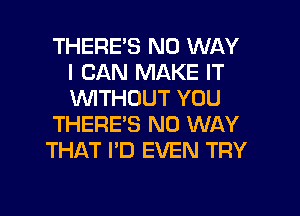 THERE'S NO WAY
I CAN MAKE IT
WTHOUT YOU

THERE'S NO WAY

THAT I'D EVEN TRY