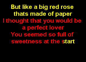 But like a big red rose
thats made of paper
I thought that you would be
a perfect lover
You seemed so full of
sweetness at the start